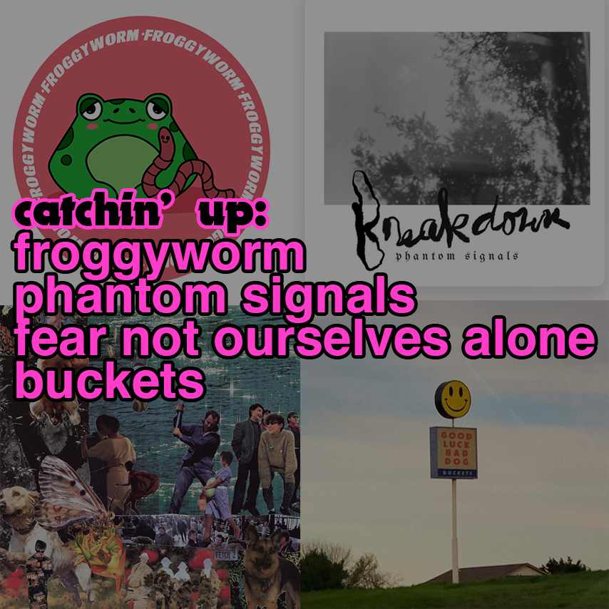 catchin' up: froggyworm, phantom signals, Fear Not Ourselves Alone, Buckets